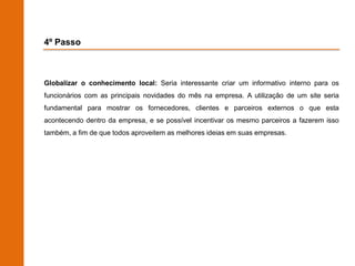 4º Passo



Globalizar o conhecimento local: Seria interessante criar um informativo interno para os
funcionários com as principais novidades do mês na empresa. A utilização de um site seria
fundamental para mostrar os fornecedores, clientes e parceiros externos o que esta
acontecendo dentro da empresa, e se possível incentivar os mesmo parceiros a fazerem isso
também, a fim de que todos aproveitem as melhores ideias em suas empresas.
 