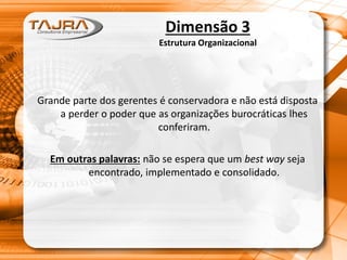 Dimensão 3
Estrutura Organizacional
Grande parte dos gerentes é conservadora e não está disposta
a perder o poder que as organizações burocráticas lhes
conferiram.
Em outras palavras: não se espera que um best way seja
encontrado, implementado e consolidado.
 