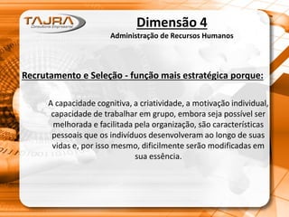 Dimensão 4
Administração de Recursos Humanos
Recrutamento e Seleção - função mais estratégica porque:
A capacidade cognitiva, a criatividade, a motivação individual,
capacidade de trabalhar em grupo, embora seja possível ser
melhorada e facilitada pela organização, são características
pessoais que os indivíduos desenvolveram ao longo de suas
vidas e, por isso mesmo, dificilmente serão modificadas em
sua essência.
 