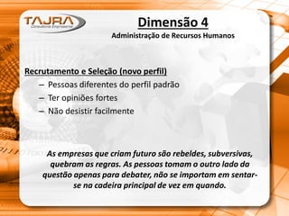 Dimensão 4
Administração de Recursos Humanos
Recrutamento e Seleção (novo perfil)
– Pessoas diferentes do perfil padrão
– Ter opiniões fortes
– Não desistir facilmente
As empresas que criam futuro são rebeldes, subversivas,
quebram as regras. As pessoas tomam o outro lado da
questão apenas para debater, não se importam em sentar-
se na cadeira principal de vez em quando.
 