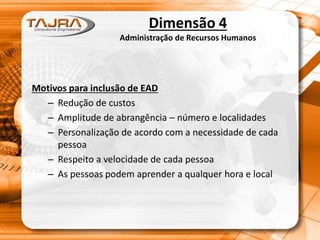 Dimensão 4
Administração de Recursos Humanos
Motivos para inclusão de EAD
– Redução de custos
– Amplitude de abrangência – número e localidades
– Personalização de acordo com a necessidade de cada
pessoa
– Respeito a velocidade de cada pessoa
– As pessoas podem aprender a qualquer hora e local
 
