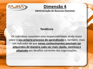 Dimensão 4
Administração de Recursos Humanos
Tendência
Os indivíduos assumem uma responsabilidade ainda maior
sobre o seu próprio processo de aprendizado e, também, mais
um indicador de que novos conhecimentos precisam ser
adquiridos de maneira cada vez mais rápida, contínua e
adaptada aos desafios correntes das organizações.
 
