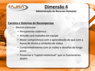 Dimensão 4
Administração de Recursos Humanos
Carreira e Sistemas de Recompensas
– Devem estimular
• Pensamento sistêmico
• Atitudes pró-trabalho em equipe
• Maior compromisso com o aprendizado do que com a
busca de títulos e símbolos de status
• Comprometimento com as visões e desafios de longo
prazo
• Preservar o “capital intelectual” que os funcionários
detém
 