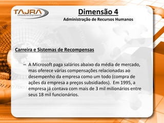 Dimensão 4
Administração de Recursos Humanos
Carreira e Sistemas de Recompensas
– A Microsoft paga salários abaixo da média de mercado,
mas oferece várias compensações relacionadas ao
desempenho da empresa como um todo (compra de
ações da empresa a preços subsidiados). Em 1995, a
empresa já contava com mais de 3 mil milionários entre
seus 18 mil funcionários.
 