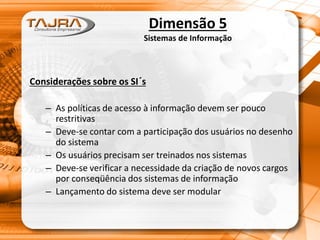 Dimensão 5
Sistemas de Informação
Considerações sobre os SI´s
– As políticas de acesso à informação devem ser pouco
restritivas
– Deve-se contar com a participação dos usuários no desenho
do sistema
– Os usuários precisam ser treinados nos sistemas
– Deve-se verificar a necessidade da criação de novos cargos
por conseqüência dos sistemas de informação
– Lançamento do sistema deve ser modular
 
