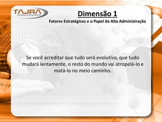 Se você acreditar que tudo será evolutivo, que tudo
mudará lentamente, o resto do mundo vai atropelá-lo e
matá-lo no meio caminho.
Dimensão 1
Fatores Estratégicos e o Papel da Alta Administração
 