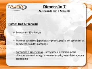 Dimensão 7
Aprendizado com o Ambiente
Hamel, Doz & Prahalad
– Estudaram 15 alianças
– Maiores sucessos: japonesas – preocupação em aprender as
competências dos parceiros
– Européias e americanas – arrogantes, decidiam pelas
alianças para evitar algo – novo mercado, manufatura, nova
tecnologia
 