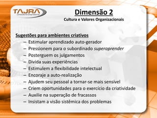 Sugestões para ambientes criativos
– Estimular aprendizado auto-gerador
– Pressionem para o subordinado superaprender
– Posterguem os julgamentos
– Divida suas experiências
– Estimulem a flexibilidade intelectual
– Encoraje a auto-realização
– Ajudem seu pessoal a tornar-se mais sensível
– Criem oportunidades para o exercício da criatividade
– Auxilie na superação de fracassos
– Insistam a visão sistêmica dos problemas
Dimensão 2
Cultura e Valores Organizacionais
 