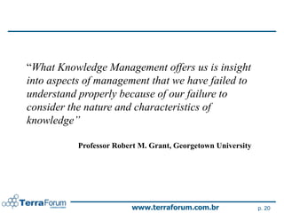 “What Knowledge Management offers us is insight
into aspects of management that we have failed to
understand properly because of our failure to
consider the nature and characteristics of
knowledge”

           Professor Robert M. Grant, Georgetown University




                         www.terraforum.com.br                p. 20
 