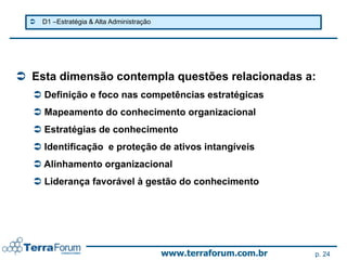    D1 –Estratégia & Alta Administração




 Esta dimensão contempla questões relacionadas a:
   Definição e foco nas competências estratégicas
   Mapeamento do conhecimento organizacional
   Estratégias de conhecimento
   Identificação e proteção de ativos intangíveis
   Alinhamento organizacional
   Liderança favorável à gestão do conhecimento




                                            www.terraforum.com.br   p. 24
 