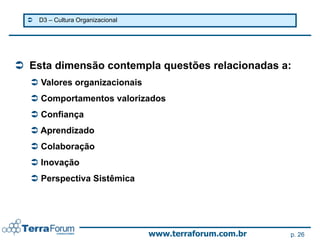    D3 – Cultura Organizacional




 Esta dimensão contempla questões relacionadas a:
   Valores organizacionais
   Comportamentos valorizados
   Confiança
   Aprendizado
   Colaboração
   Inovação
   Perspectiva Sistêmica




                                    www.terraforum.com.br   p. 26
 