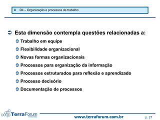    D4 – Organização e processos de trabalho




 Esta dimensão contempla questões relacionadas a:
   Trabalho em equipe
   Flexibilidade organizacional
   Novas formas organizacionais
   Processos para organização da informação
   Processos estruturados para reflexão e aprendizado
   Processo decisório
   Documentação de processos




                                           www.terraforum.com.br   p. 27
 