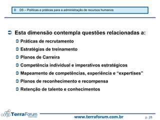    D5 – Políticas e práticas para a administração de recursos humanos




 Esta dimensão contempla questões relacionadas a:
   Práticas de recrutamento
   Estratégias de treinamento
   Planos de Carreira
   Competência individual e imperativos estratégicos
   Mapeamento de competências, experiência e “expertises”
   Planos de reconhecimento e recompensa
   Retenção de talento e conhecimentos




                                            www.terraforum.com.br          p. 28
 