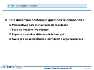    D6 – Mensuração do Resultado




 Esta dimensão contempla questões relacionadas a:
   Perspectivas para mensuração de resultados
   Foco no impacto nos clientes
   Impacto e uso dos sistemas de informação
   Avaliação de competências individuais e organizacionais




                                     www.terraforum.com.br    p. 29
 