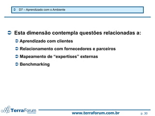   D7 – Aprendizado com o Ambiente




 Esta dimensão contempla questões relacionadas a:
   Aprendizado com clientes
   Relacionamento com fornecedores e parceiros
   Mapeamento de “expertises” externas
   Benchmarking




                                        www.terraforum.com.br   p. 30
 