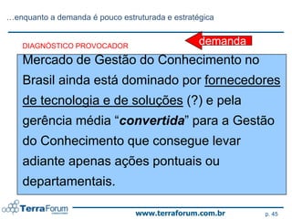…enquanto a demanda é pouco estruturada e estratégica


    DIAGNÓSTICO PROVOCADOR                       demanda
    Mercado de Gestão do Conhecimento no
    Brasil ainda está dominado por fornecedores
    de tecnologia e de soluções (?) e pela
    gerência média “convertida” para a Gestão
    do Conhecimento que consegue levar
    adiante apenas ações pontuais ou
    departamentais.

                                www.terraforum.com.br      p. 45
 