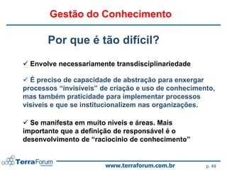 Gestão do Conhecimento

       Por que é tão difícil?
 Envolve necessariamente transdisciplinariedade

 É preciso de capacidade de abstração para enxergar
processos “invisíveis” de criação e uso de conhecimento,
mas também praticidade para implementar processos
visíveis e que se institucionalizem nas organizações.

 Se manifesta em muito níveis e áreas. Mais
importante que a definição de responsável é o
desenvolvimento de “raciocínio de conhecimento”


                        www.terraforum.com.br        p. 49
 