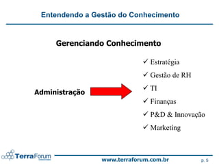 Entendendo a Gestão do Conhecimento


     Gerenciando Conhecimento

                             Estratégia
                             Gestão de RH
                             TI
Administração
                             Finanças
                             P&D & Innovação
                             Marketing



                www.terraforum.com.br        p. 5
 