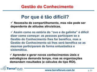 Gestão do Conhecimento

       Por que é tão difícil?
 Necessita de compartilhamento, mas não pode ser
dependente de atitudes altruísticas.
 Assim como na estória do “ovo e da galinha” é difícil
dizer como começar: as pessoas participam se a
Gestão do Conhecimento lhes for benéfica, mas a
Gestão do Conhecimento só lhes será benéfica se as
mesmas participarem de forma entusiástica e
sistemática.
 Aprender e gerar novos conhecimentos úteis e
estratégicos demanda tempo, mas as organizações
demandam resultados (e cálculos do tipo ROI).

                        www.terraforum.com.br         p. 51
 