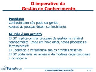 O imperativo da
        Gestão do Conhecimento

Paradoxo
Conhecimento não pode ser gerido
Apenas as pessoas detém conhecimento

GC não é um projeto
 GC implica centrar processo de gestão na variável
conhecimento. Exige um novo olhar, novos processos e
ferramentas!!!
 Coerência e Persistência são os grandes desafios!
 GC pode levar ao repensar de modelos organizacionais
e de negócio


                       www.terraforum.com.br        p. 52
 