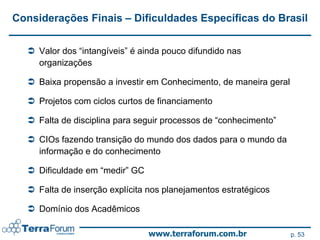 Considerações Finais – Dificuldades Específicas do Brasil


   Valor dos “intangíveis” é ainda pouco difundido nas
    organizações

   Baixa propensão a investir em Conhecimento, de maneira geral

   Projetos com ciclos curtos de financiamento

   Falta de disciplina para seguir processos de “conhecimento”

   CIOs fazendo transição do mundo dos dados para o mundo da
    informação e do conhecimento

   Dificuldade em “medir” GC

   Falta de inserção explícita nos planejamentos estratégicos

   Domínio dos Acadêmicos

                                www.terraforum.com.br              p. 53
 