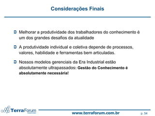 Considerações Finais



 Melhorar a produtividade dos trabalhadores do conhecimento é
  um dos grandes desafios da atualidade

 A produtividade individual e coletiva depende de processos,
  valores, habilidade e ferramentas bem articuladas.

 Nossos modelos gerenciais da Era Industrial estão
  absolutamente ultrapassados: Gestão do Conhecimento é
  absolutamente necessária!




                              www.terraforum.com.br              p. 54
 