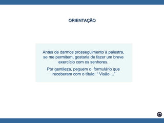 Antes de darmos prosseguimento à palestra,  se me permitem, gostaria de fazer um breve  exercício com os senhores.  Por gentileza, peguem o  formulário que  receberam com o título: “ Visão ...” ORIENTAÇÃO   