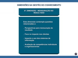 6ª. DIMENSÃO - MENSURAÇÃO DO  RESULTADO Esta dimensão contempla questões  relacionadas a: .  Perspectivas para mensuração do  resultado .  Foco no impacto nos clientes .  Impacto e uso dos sistemas de informação .  Avaliação de competências individuais  e organizacionais DIMENSÕES DA GESTÃO DO CONHECIMENTO 