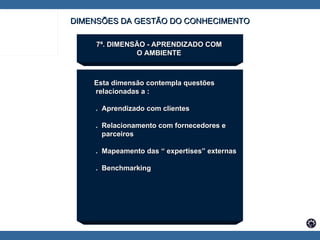 7ª. DIMENSÃO - APRENDIZADO COM  O AMBIENTE  Esta dimensão contempla questões  relacionadas a : .  Aprendizado com clientes .  Relacionamento com fornecedores e  parceiros .  Mapeamento das “ expertises” externas .  Benchmarking DIMENSÕES DA GESTÃO DO CONHECIMENTO 