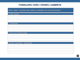FORMULÁRIO VISÃO / OPINIÃO / LEMBRETE Que visão / opinião tem sobre a Gestão do Conhecimento? _______________________________________________________________________________________ _______________________________________________________________________________________ _______________________________________________________________________________________ _______________________________________________________________________________________ _______________________________________________________________________________________ _______________________________________________________________________________________ _______________________________________________________________________________________ _______________________________________________________________________________________ _______________________________________________________________________________________ _______________________________________________________________________________________ _______________________________________________________________________________________ _______________________________________________________________________________________ _______________________________________________________________________________________ _______________________________________________________________________________________ _______________________________________________________________________________________ 1. No mundo  2. No Brasil   3. Em sua Organização Outras anotações / lembretes 