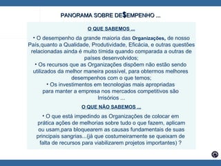   O QUE SABEMOS ... O desempenho da grande maioria das  Organizações ,  de nosso País,quanto a Qualidade, Produtividade, Eficácia, e outras questões relacionadas ainda é muito tímida quando comparada a outras de países desenvolvidos; Os recursos que as Organizações dispõem não estão sendo  utilizados da melhor maneira possível, para obtermos melhores  desempenhos com o que temos; Os investimentos em tecnologias mais apropriadas  para manter a empresa nos mercados competitivos são  Irrisórios ... O QUE NÃO SABEMOS ... O que está impedindo as Organizações de colocar em  prática ações de melhorias sobre tudo o que fazem, aplicam ou usam,para bloquearem as causas fundamentais de suas principais sangrias...(já que costumeiramente se queixam de  falta de recursos para viabilizarem projetos importantes) ?  PANORAMA SOBRE DE $ EMPENHO ... 