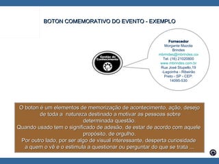 BOTON COMEMORATIVO DO EVENTO - EXEMPLO O boton é um elementos de memorização de acontecimento, ação, desejo de toda a  natureza destinado a motivar as pessoas sobre determinada questão.  Quando usado tem o significado de adesão, de estar de acordo com aquele  propósito, de orgulho. Por outro lado, por ser algo de visual interessante, desperta curiosidade  a quem o vê e o estimula a questionar ou perguntar do que se trata ... Fornecedor Morgante Mazola Brindes [email_address] Tel. (16) 21020800 www.mbrindes.com.br Rua José Stupello,19 -Lagoinha - Ribeirão Preto - SP - CEP: 14095-530 