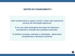 Gerir conhecimento é captar e extrair o maior valor possível do universo de informação disponível;  É ter uma visão abrangente das áreas de interesse e acompanhar a evolução das questões essenciais;  É clarificar conceitos, estimular a criatividade,  desenvolver competências e dinamizar iniciativas. GESTÃO DO CONHECIMENTO 1 