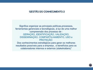 Significa organizar as principais políticas,processos, ferramentas gerenciais e tecnológicas, à luz de uma melhor compreensão dos processo de : GERAÇÃO, IDENTIFICAÇÃO, VALIDAÇÃO, DISSEMINAÇÃO, COMPARTILHAMENTO, USO e PROTEÇÃO  Dos conhecimentos estratégicos para gerar os melhores resultados possíveis para a empresa , e benefícios para os colaboradores internos e externos (stakeholders)” GESTÃO DO CONHECIMENTO 2 