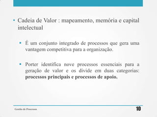 • Cadeia de Valor : mapeamento, memória e capital
intelectual
 É um conjunto integrado de processos que gera uma
vantagem competitiva para a organização.
 Porter identifica nove processos essenciais para a
geração de valor e os divide em duas categorias:
processos principais e processos de apoio.
Gestão de Processos 10
 