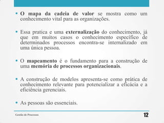  O mapa da cadeia de valor se mostra como um
conhecimento vital para as organizações.
 Essa pratica e uma externalização do conhecimento, já
que em muitos casos o conhecimento específico de
determinados processos encontra-se internalizado em
uma única pessoa.
 O mapeamento é o fundamento para a construção de
uma memória de processos organizacionais.
 A construção de modelos apresenta-se como prática de
conhecimento relevante para potencializar a eficácia e a
eficiência gerenciais.
 As pessoas são essenciais.
Gestão de Processos 12
 