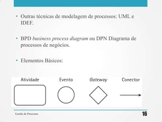• Outras técnicas de modelagem de processos: UML e
IDEF.
• BPD business process diagram ou DPN Diagrama de
processos de negócios.
• Elementos Básicos:
Gestão de Processos 16
 