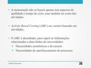 • A mensuração não se baseia apenas nos aspectos de
qualidade e tempo de ciclo, mas também no custo das
atividades.
• Activity Based Costing (ABC) ou, custeio baseado em
atividades.
• O ABC é desenhado, para suprir as informações
relacionadas a duas linhas de necessidades:
 Necessidades econômicas e de custeio
 Necessidades de aperfeiçoamento de processos
Gestão de Processos 25
 