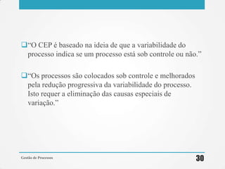 ―O CEP é baseado na ideia de que a variabilidade do
processo indica se um processo está sob controle ou não.‖
―Os processos são colocados sob controle e melhorados
pela redução progressiva da variabilidade do processo.
Isto requer a eliminação das causas especiais de
variação.‖
Gestão de Processos
30
 