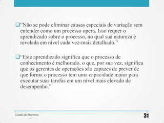 ―Não se pode eliminar causas especiais de variação sem
entender como um processo opera. Isso requer o
aprendizado sobre o processo, no qual sua natureza é
revelada em nível cada vez-mais detalhado.‖
―Este aprendizado significa que o processo de
conhecimento é melhorado, o que, por sua vez, significa
que os gerentes de operações são capazes de prever de
que forma o processo tem uma capacidade maior para
executar suas tarefas em um nível mais elevado de
desempenho.‖
Gestão de Processos
31
 
