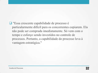  "Essa crescente capabilidade de processo é
particularmente difícil para os concorrentes copiarem. Ela
não pode ser comprada imediatamente. Só vem com o
tempo e esforço sendo investidos no controle de
processos. Portanto, a capabilidade do processo leva à
vantagem estratégica."
Gestão de Processos
32
 