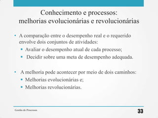 Conhecimento e processos:
melhorias evolucionárias e revolucionárias
• A comparação entre o desempenho real e o requerido
envolve dois conjuntos de atividades:
 Avaliar o desempenho atual de cada processo;
 Decidir sobre uma meta de desempenho adequada.
• A melhoria pode acontecer por meio de dois caminhos:
 Melhorias evolucionárias e;
 Melhorias revolucionárias.
Gestão de Processos
33
 