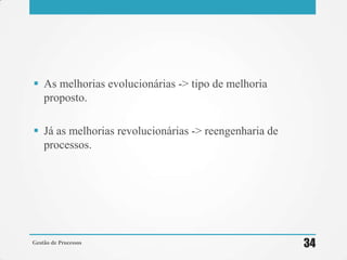  As melhorias evolucionárias -> tipo de melhoria
proposto.
 Já as melhorias revolucionárias -> reengenharia de
processos.
Gestão de Processos 34
 