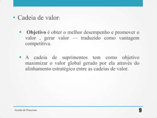 • Cadeia de valor:
 Objetivo é obter o melhor desempenho e promover o
valor , gerar valor — traduzido como vantagem
competitiva.
 A cadeia de suprimentos tem como objetivo
maximizar o valor global gerado por ela através do
alinhamento estratégico entre as cadeias de valor.
Gestão de Processos 9
 