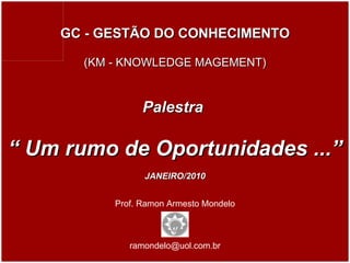 Prof. Ramon Armesto Mondelo [email_address] GC - GESTÃO DO CONHECIMENTO (KM - KNOWLEDGE MAGEMENT) Palestra  “  Um rumo de Oportunidades ...” JANEIRO/2010 JANEIRO / 2010 