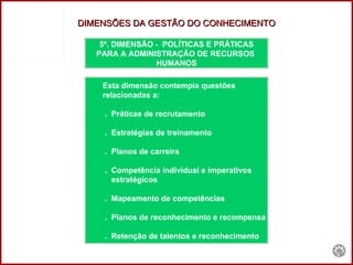5ª. DIMENSÃO -  POLÍTICAS E PRÁTICAS PARA A ADMINISTRAÇÃO DE RECURSOS  HUMANOS Esta dimensão contempla questões  relacionadas a:  .  Práticas de recrutamento .  Estratégias de treinamento .  Planos de carreira .  Competência individual e imperativos  estratégicos .  Mapeamento de competências .  Planos de reconhecimento e recompensa .  Retenção de talentos e reconhecimento DIMENSÕES DA GESTÃO DO CONHECIMENTO 