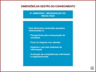 6ª. DIMENSÃO - MENSURAÇÃO DO  RESULTADO Esta dimensão contempla questões  relacionadas a: .  Perspectivas para mensuração do  resultado .  Foco no impacto nos clientes .  Impacto e uso dos sistemas de informação .  Avaliação de competências individuais  e organizacionais DIMENSÕES DA GESTÃO DO CONHECIMENTO 