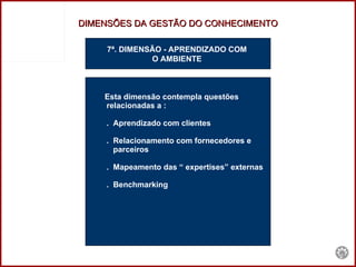 7ª. DIMENSÃO - APRENDIZADO COM  O AMBIENTE  Esta dimensão contempla questões  relacionadas a : .  Aprendizado com clientes .  Relacionamento com fornecedores e  parceiros .  Mapeamento das “ expertises” externas .  Benchmarking DIMENSÕES DA GESTÃO DO CONHECIMENTO 
