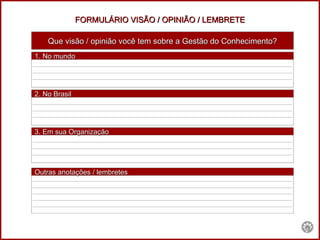 FORMULÁRIO VISÃO / OPINIÃO / LEMBRETE Que visão / opinião você tem sobre a Gestão do Conhecimento? _______________________________________________________________________________________ _______________________________________________________________________________________ _______________________________________________________________________________________ _______________________________________________________________________________________ _______________________________________________________________________________________ _______________________________________________________________________________________ _______________________________________________________________________________________ _______________________________________________________________________________________ _______________________________________________________________________________________ _______________________________________________________________________________________ _______________________________________________________________________________________ _______________________________________________________________________________________ _______________________________________________________________________________________ _______________________________________________________________________________________ _______________________________________________________________________________________ 1. No mundo  2. No Brasil   3. Em sua Organização Outras anotações / lembretes 