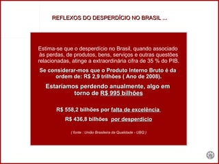 REFLEXOS DO DESPERDÍCIO NO BRASIL ... Estima-se que o desperdício no Brasil, quando associado  às perdas, de produtos, bens, serviços e outras questões relacionadas, atinge a extraordinária cifra de 35 % do PIB. Se considerar-mos que o Produto Interno Bruto é da  ordem de: R$ 2,9 trilhões ( Ano de 2008). Estaríamos perdendo anualmente, algo em  torno de  R$ 995 bilhões R$ 558,2 bilhões por  falta de excelência  R$ 436,8 bilhões  por desperdício ( fonte : União Brasileira da Qualidade - UBQ ) 